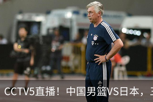 CCTV5直播！中国男篮VS日本，三将确定不打，胡明轩担大梁，郭士强下军令状